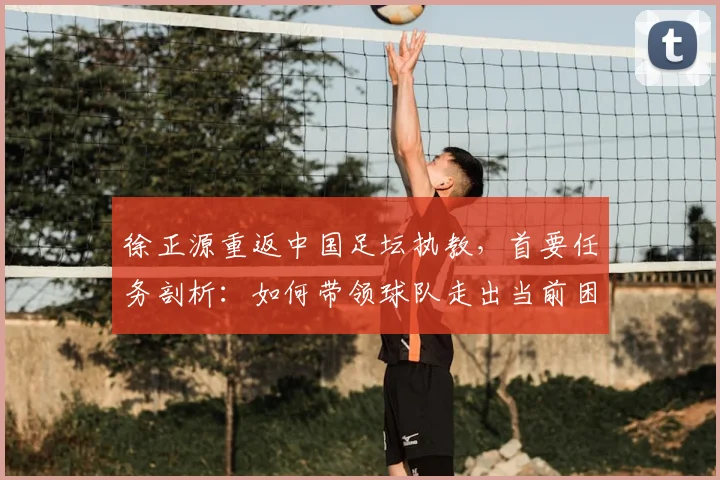 徐正源重返中国足坛执教，首要任务剖析：如何带领球队走出当前困境与低谷