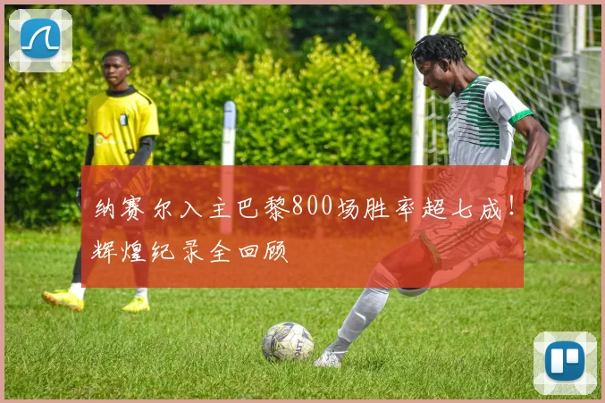 纳赛尔入主巴黎800场胜率超七成!辉煌纪录全回顾