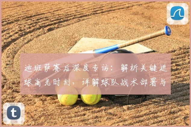 迪班萨赛后深度专访:解析关键进球高光时刻,详解球队战术部署与取胜之道