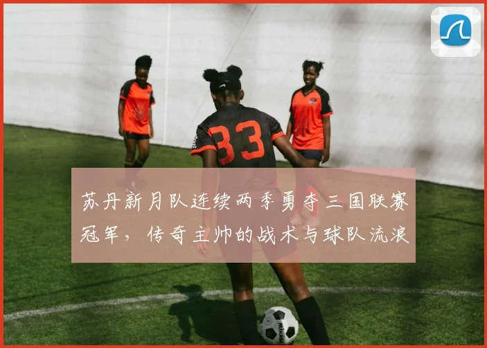 苏丹新月队连续两季勇夺三国联赛冠军，传奇主帅的战术与球队流浪夺冠之路全解析
