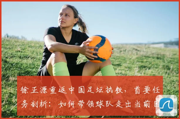 徐正源重返中国足坛执教,首要任务剖析:如何带领球队走出当前困境与低谷